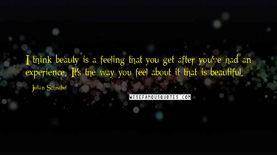 Julian Schnabel Quotes: I think beauty is a feeling that you get after you've had an experience. It's the way you feel about it that is beautiful.