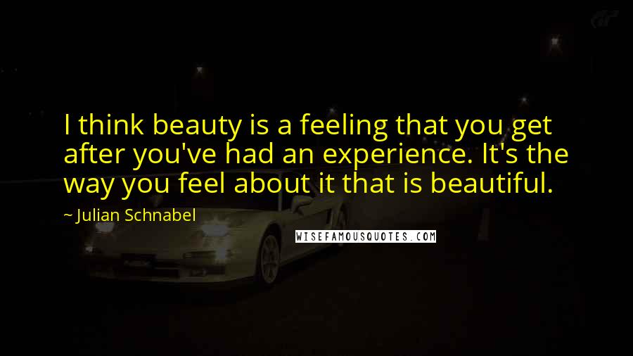 Julian Schnabel Quotes: I think beauty is a feeling that you get after you've had an experience. It's the way you feel about it that is beautiful.