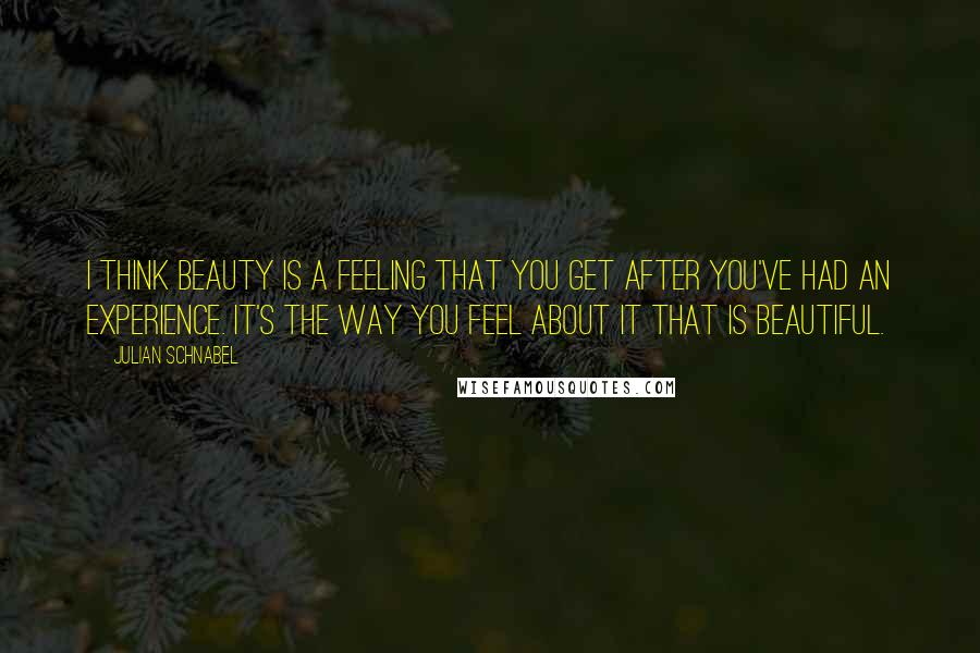 Julian Schnabel Quotes: I think beauty is a feeling that you get after you've had an experience. It's the way you feel about it that is beautiful.