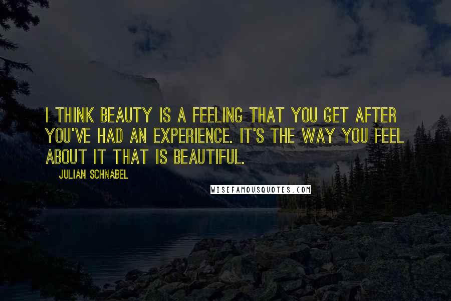 Julian Schnabel Quotes: I think beauty is a feeling that you get after you've had an experience. It's the way you feel about it that is beautiful.