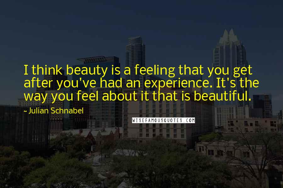 Julian Schnabel Quotes: I think beauty is a feeling that you get after you've had an experience. It's the way you feel about it that is beautiful.