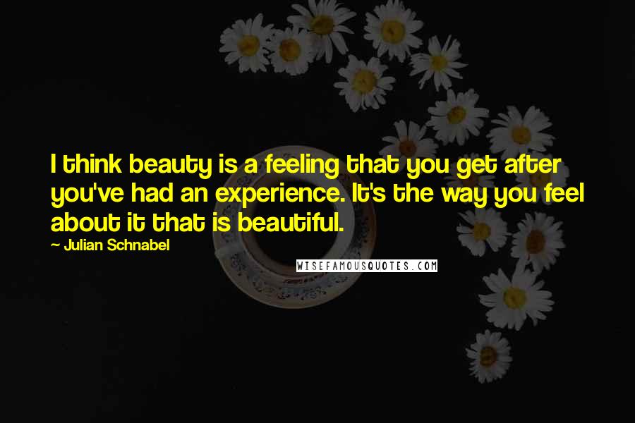 Julian Schnabel Quotes: I think beauty is a feeling that you get after you've had an experience. It's the way you feel about it that is beautiful.