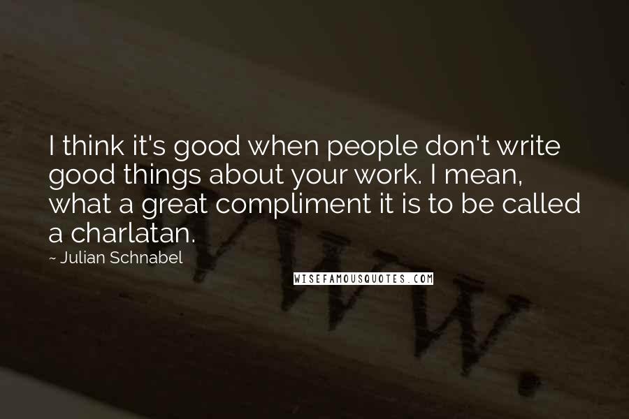 Julian Schnabel Quotes: I think it's good when people don't write good things about your work. I mean, what a great compliment it is to be called a charlatan.