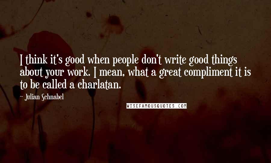 Julian Schnabel Quotes: I think it's good when people don't write good things about your work. I mean, what a great compliment it is to be called a charlatan.