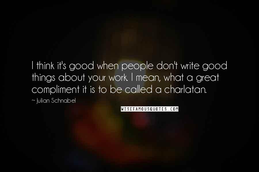 Julian Schnabel Quotes: I think it's good when people don't write good things about your work. I mean, what a great compliment it is to be called a charlatan.