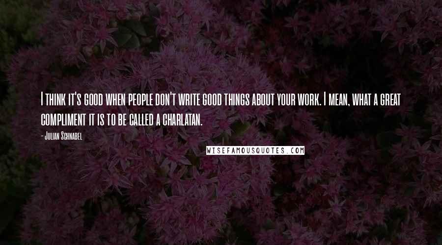 Julian Schnabel Quotes: I think it's good when people don't write good things about your work. I mean, what a great compliment it is to be called a charlatan.