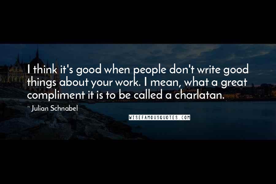 Julian Schnabel Quotes: I think it's good when people don't write good things about your work. I mean, what a great compliment it is to be called a charlatan.