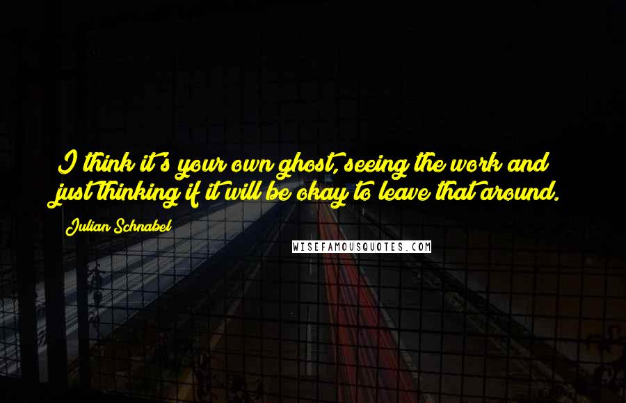 Julian Schnabel Quotes: I think it's your own ghost, seeing the work and just thinking if it will be okay to leave that around.