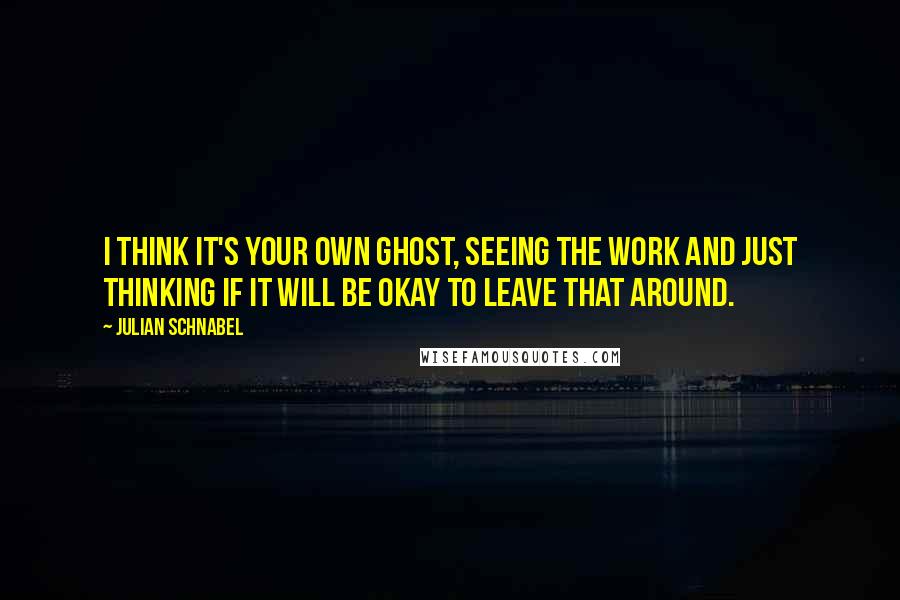 Julian Schnabel Quotes: I think it's your own ghost, seeing the work and just thinking if it will be okay to leave that around.