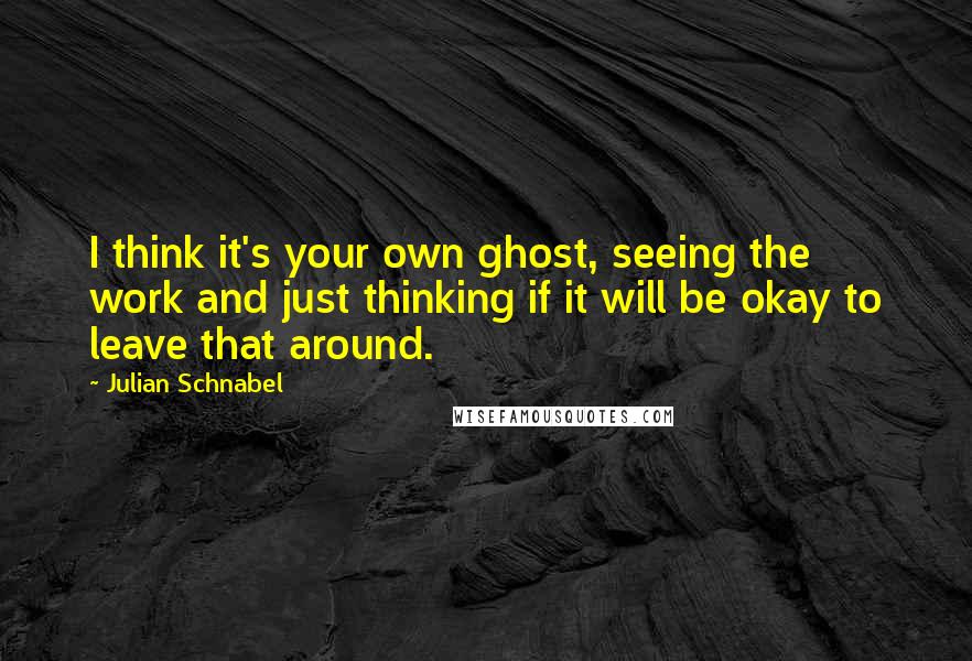 Julian Schnabel Quotes: I think it's your own ghost, seeing the work and just thinking if it will be okay to leave that around.