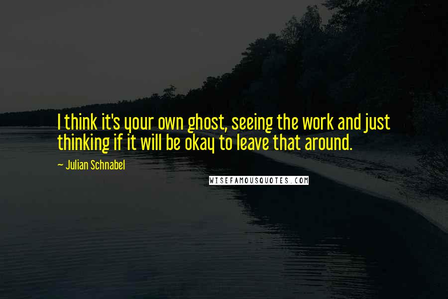 Julian Schnabel Quotes: I think it's your own ghost, seeing the work and just thinking if it will be okay to leave that around.