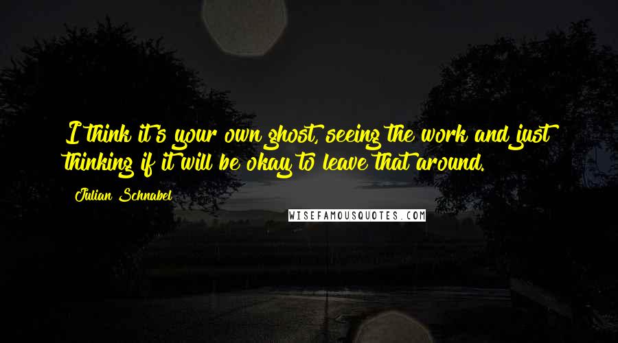 Julian Schnabel Quotes: I think it's your own ghost, seeing the work and just thinking if it will be okay to leave that around.