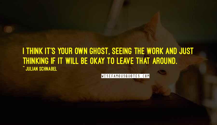 Julian Schnabel Quotes: I think it's your own ghost, seeing the work and just thinking if it will be okay to leave that around.