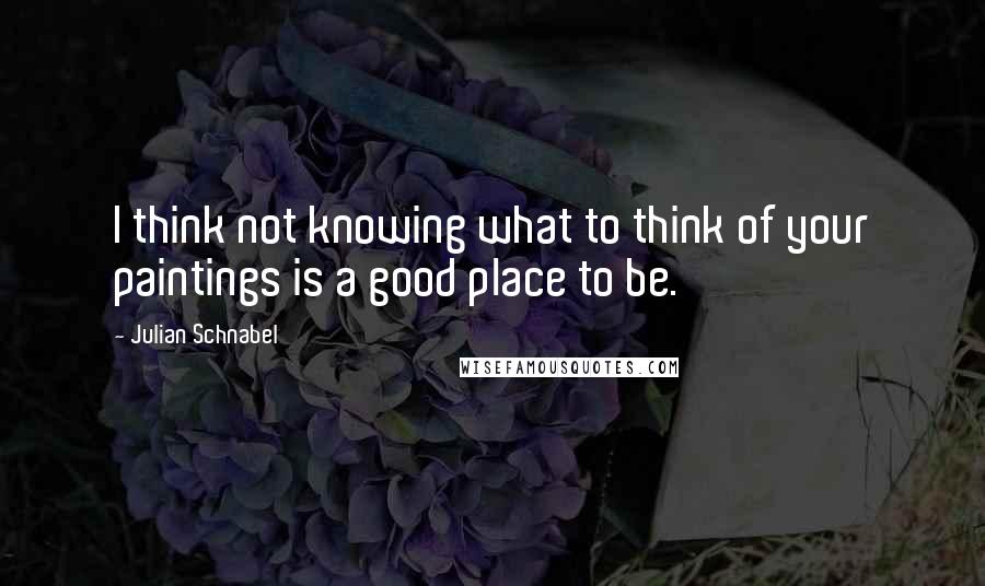 Julian Schnabel Quotes: I think not knowing what to think of your paintings is a good place to be.