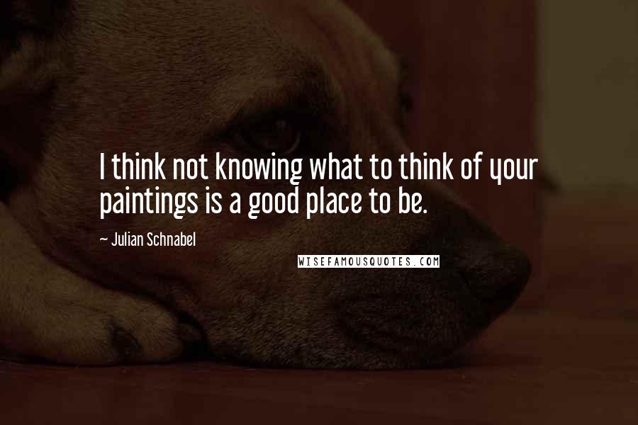Julian Schnabel Quotes: I think not knowing what to think of your paintings is a good place to be.