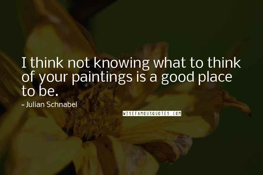 Julian Schnabel Quotes: I think not knowing what to think of your paintings is a good place to be.