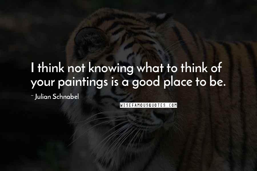 Julian Schnabel Quotes: I think not knowing what to think of your paintings is a good place to be.