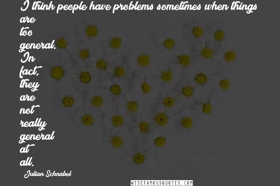 Julian Schnabel Quotes: I think people have problems sometimes when things are too general. In fact, they are not really general at all.