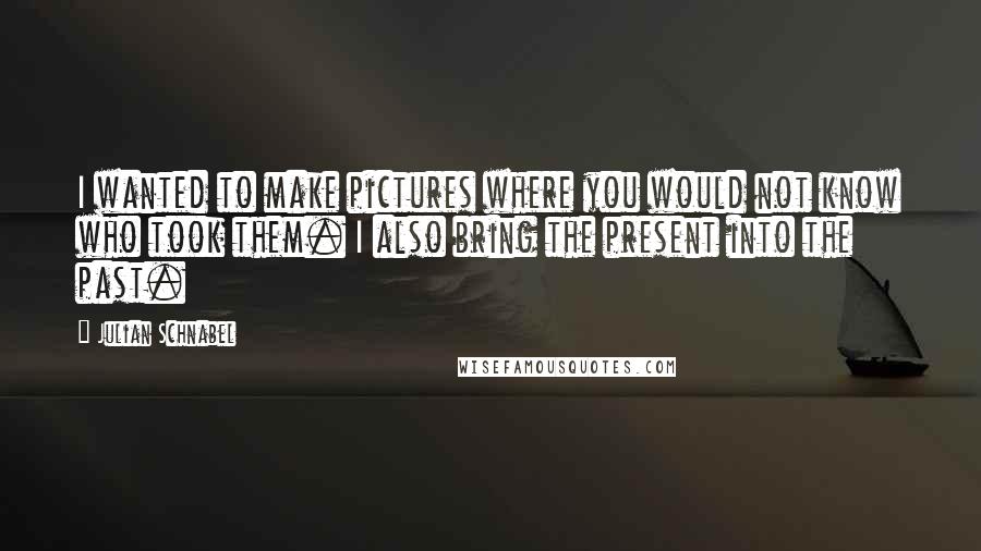 Julian Schnabel Quotes: I wanted to make pictures where you would not know who took them. I also bring the present into the past.