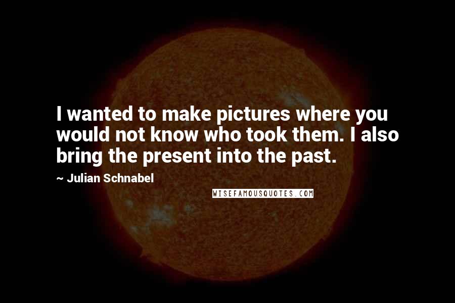 Julian Schnabel Quotes: I wanted to make pictures where you would not know who took them. I also bring the present into the past.