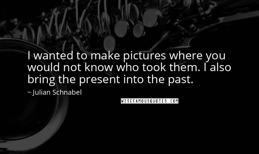 Julian Schnabel Quotes: I wanted to make pictures where you would not know who took them. I also bring the present into the past.