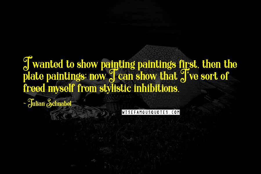 Julian Schnabel Quotes: I wanted to show painting paintings first, then the plate paintings; now I can show that I've sort of freed myself from stylistic inhibitions.