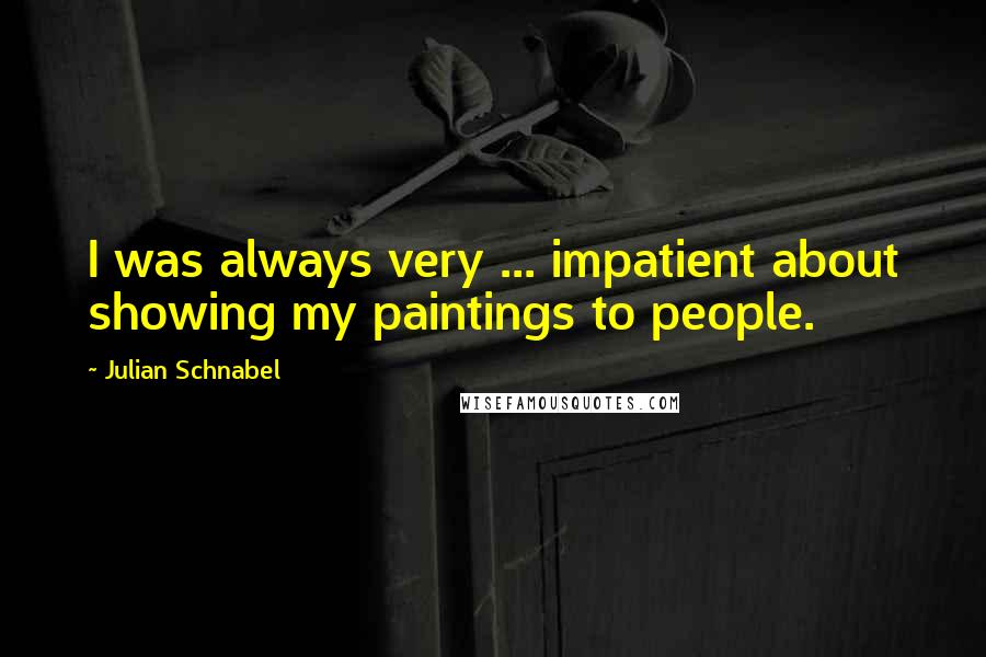 Julian Schnabel Quotes: I was always very ... impatient about showing my paintings to people.