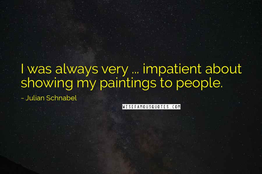 Julian Schnabel Quotes: I was always very ... impatient about showing my paintings to people.