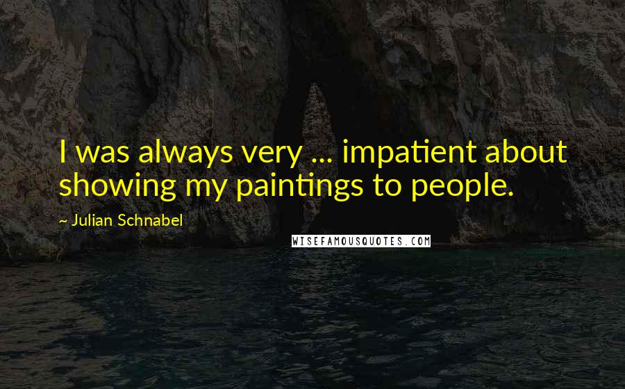 Julian Schnabel Quotes: I was always very ... impatient about showing my paintings to people.