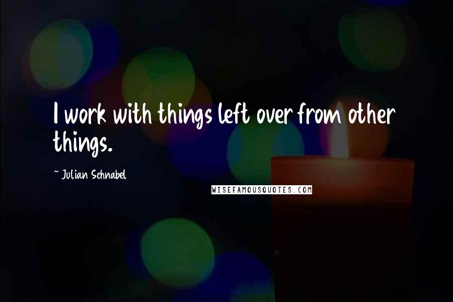 Julian Schnabel Quotes: I work with things left over from other things.