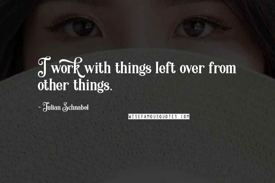 Julian Schnabel Quotes: I work with things left over from other things.