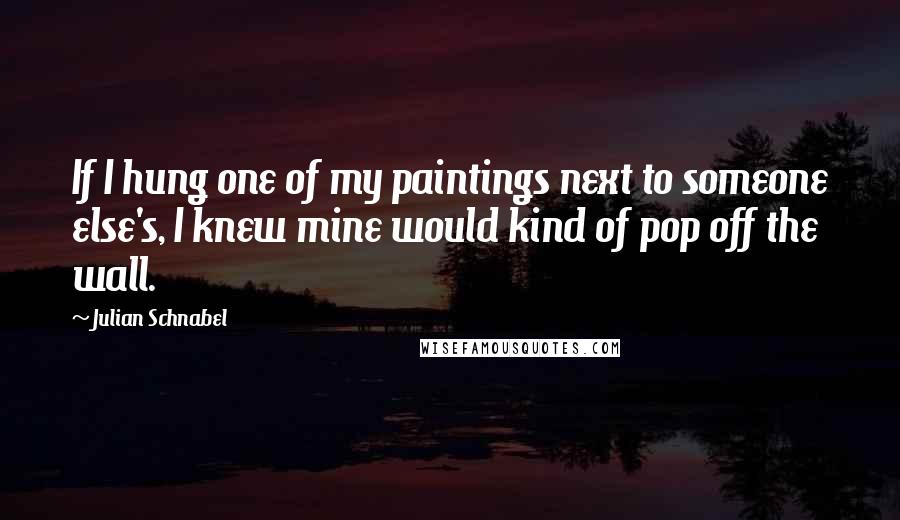 Julian Schnabel Quotes: If I hung one of my paintings next to someone else's, I knew mine would kind of pop off the wall.