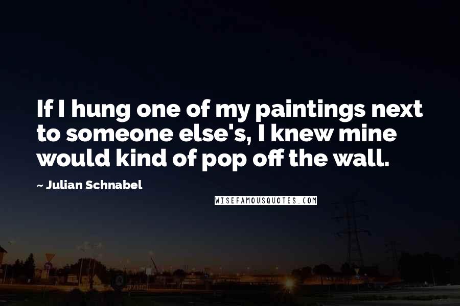 Julian Schnabel Quotes: If I hung one of my paintings next to someone else's, I knew mine would kind of pop off the wall.