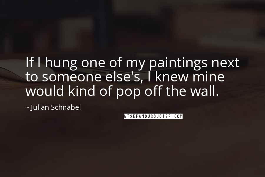 Julian Schnabel Quotes: If I hung one of my paintings next to someone else's, I knew mine would kind of pop off the wall.