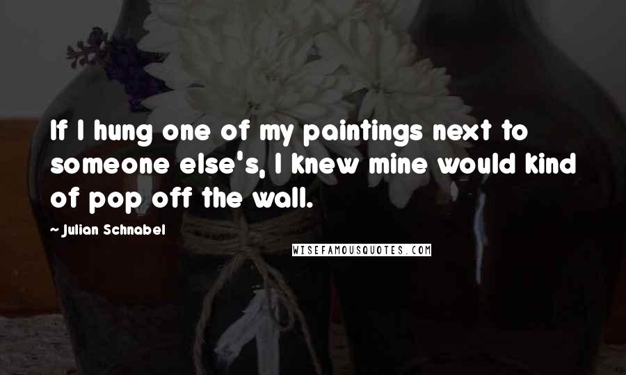 Julian Schnabel Quotes: If I hung one of my paintings next to someone else's, I knew mine would kind of pop off the wall.