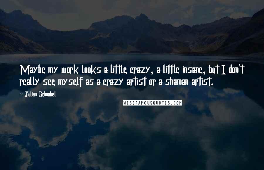 Julian Schnabel Quotes: Maybe my work looks a little crazy, a little insane, but I don't really see myself as a crazy artist or a shaman artist.