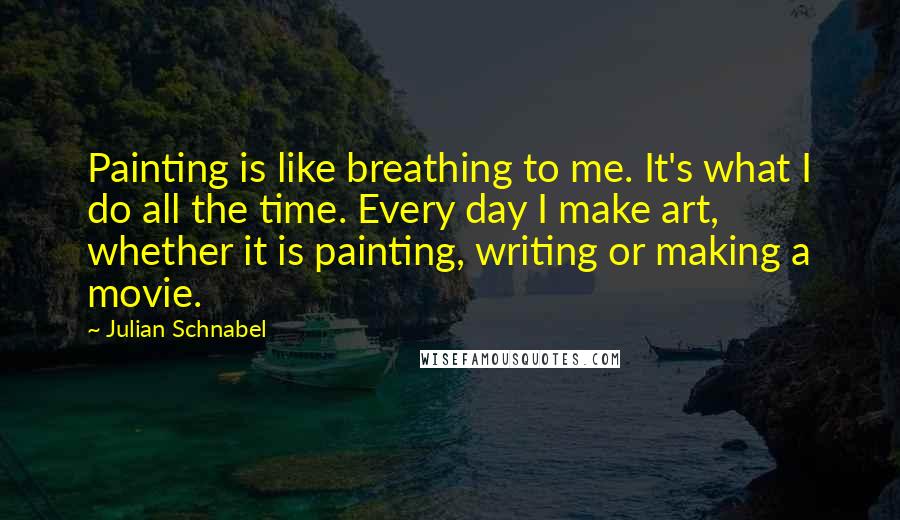 Julian Schnabel Quotes: Painting is like breathing to me. It's what I do all the time. Every day I make art, whether it is painting, writing or making a movie.