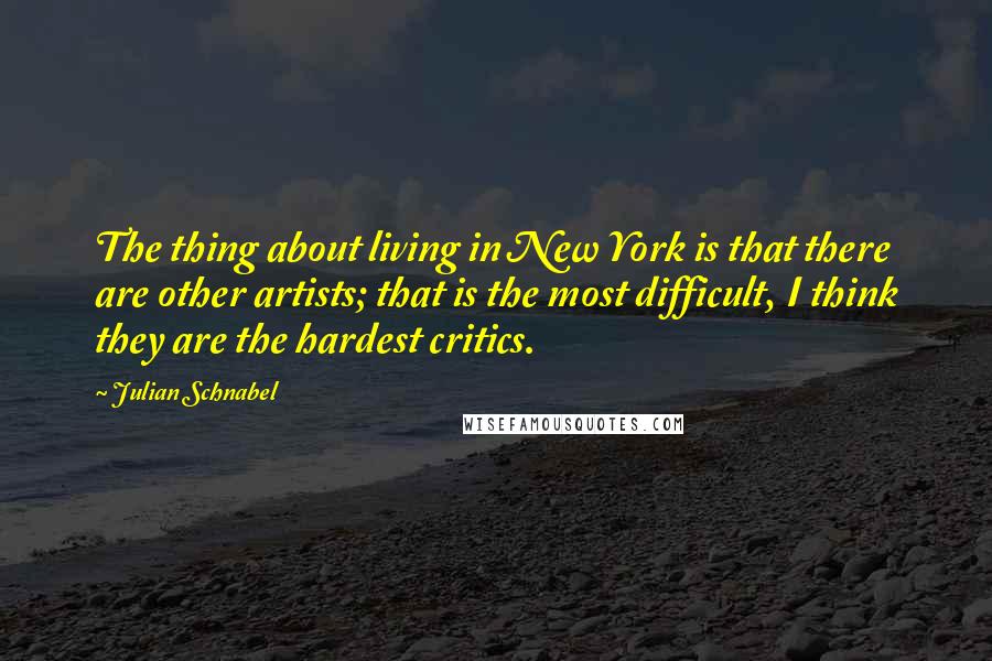 Julian Schnabel Quotes: The thing about living in New York is that there are other artists; that is the most difficult, I think they are the hardest critics.