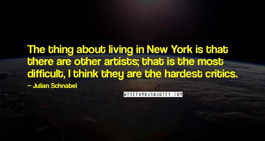 Julian Schnabel Quotes: The thing about living in New York is that there are other artists; that is the most difficult, I think they are the hardest critics.