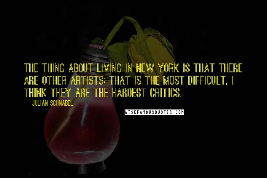Julian Schnabel Quotes: The thing about living in New York is that there are other artists; that is the most difficult, I think they are the hardest critics.