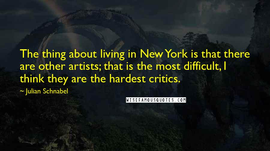 Julian Schnabel Quotes: The thing about living in New York is that there are other artists; that is the most difficult, I think they are the hardest critics.