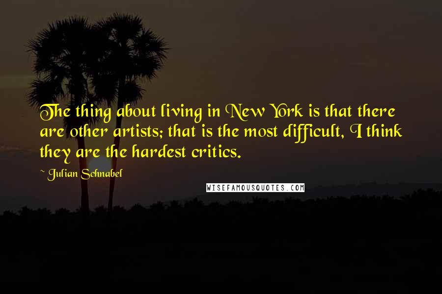 Julian Schnabel Quotes: The thing about living in New York is that there are other artists; that is the most difficult, I think they are the hardest critics.