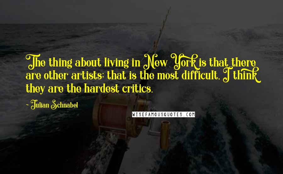 Julian Schnabel Quotes: The thing about living in New York is that there are other artists; that is the most difficult, I think they are the hardest critics.