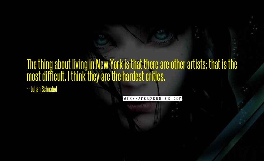 Julian Schnabel Quotes: The thing about living in New York is that there are other artists; that is the most difficult, I think they are the hardest critics.