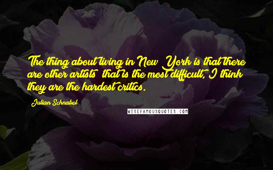 Julian Schnabel Quotes: The thing about living in New York is that there are other artists; that is the most difficult, I think they are the hardest critics.
