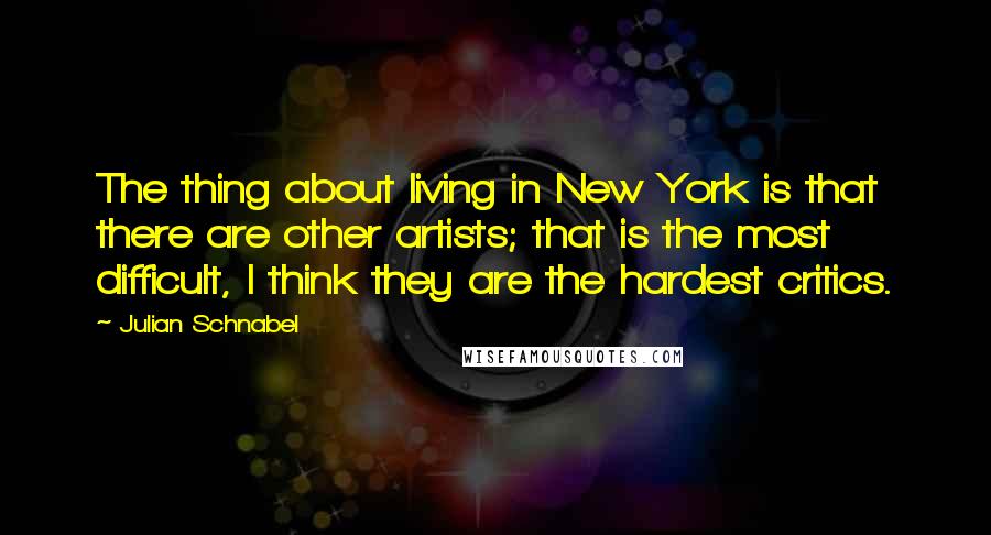 Julian Schnabel Quotes: The thing about living in New York is that there are other artists; that is the most difficult, I think they are the hardest critics.