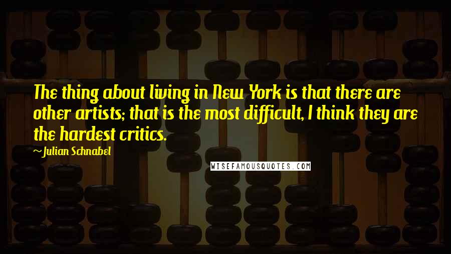 Julian Schnabel Quotes: The thing about living in New York is that there are other artists; that is the most difficult, I think they are the hardest critics.