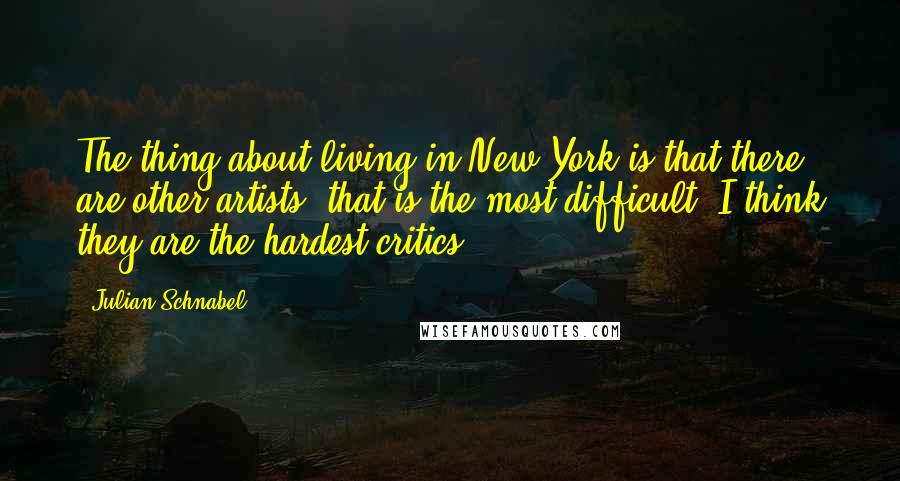 Julian Schnabel Quotes: The thing about living in New York is that there are other artists; that is the most difficult, I think they are the hardest critics.