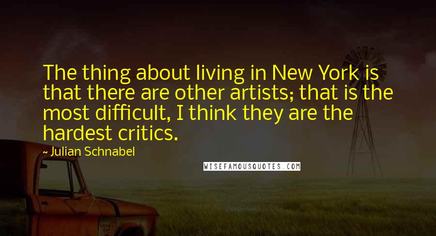 Julian Schnabel Quotes: The thing about living in New York is that there are other artists; that is the most difficult, I think they are the hardest critics.