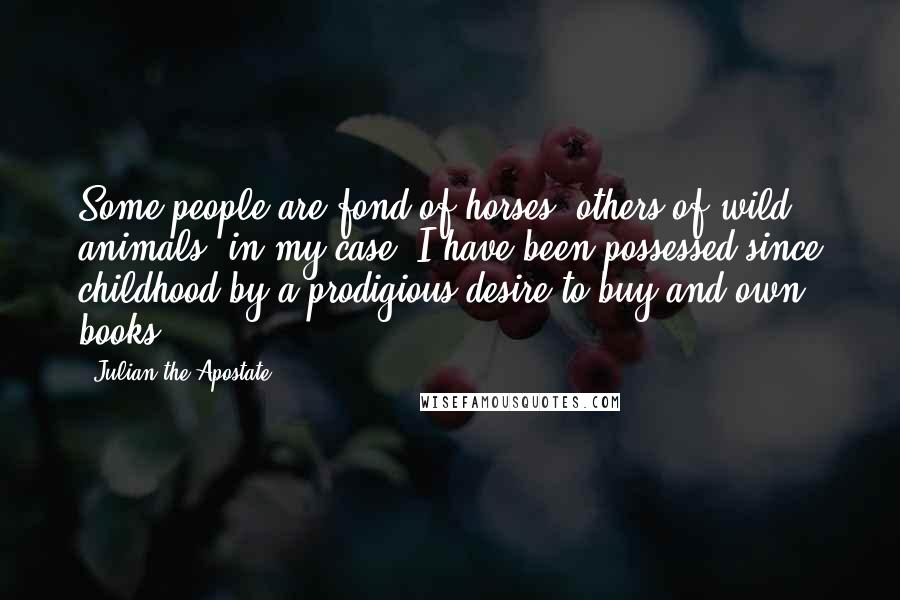 Julian The Apostate Quotes: Some people are fond of horses, others of wild animals; in my case, I have been possessed since childhood by a prodigious desire to buy and own books.